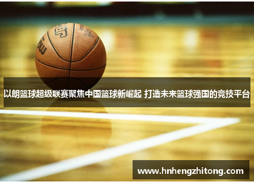 以朗篮球超级联赛聚焦中国篮球新崛起 打造未来篮球强国的竞技平台