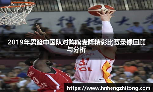 2019年男篮中国队对阵喀麦隆精彩比赛录像回顾与分析